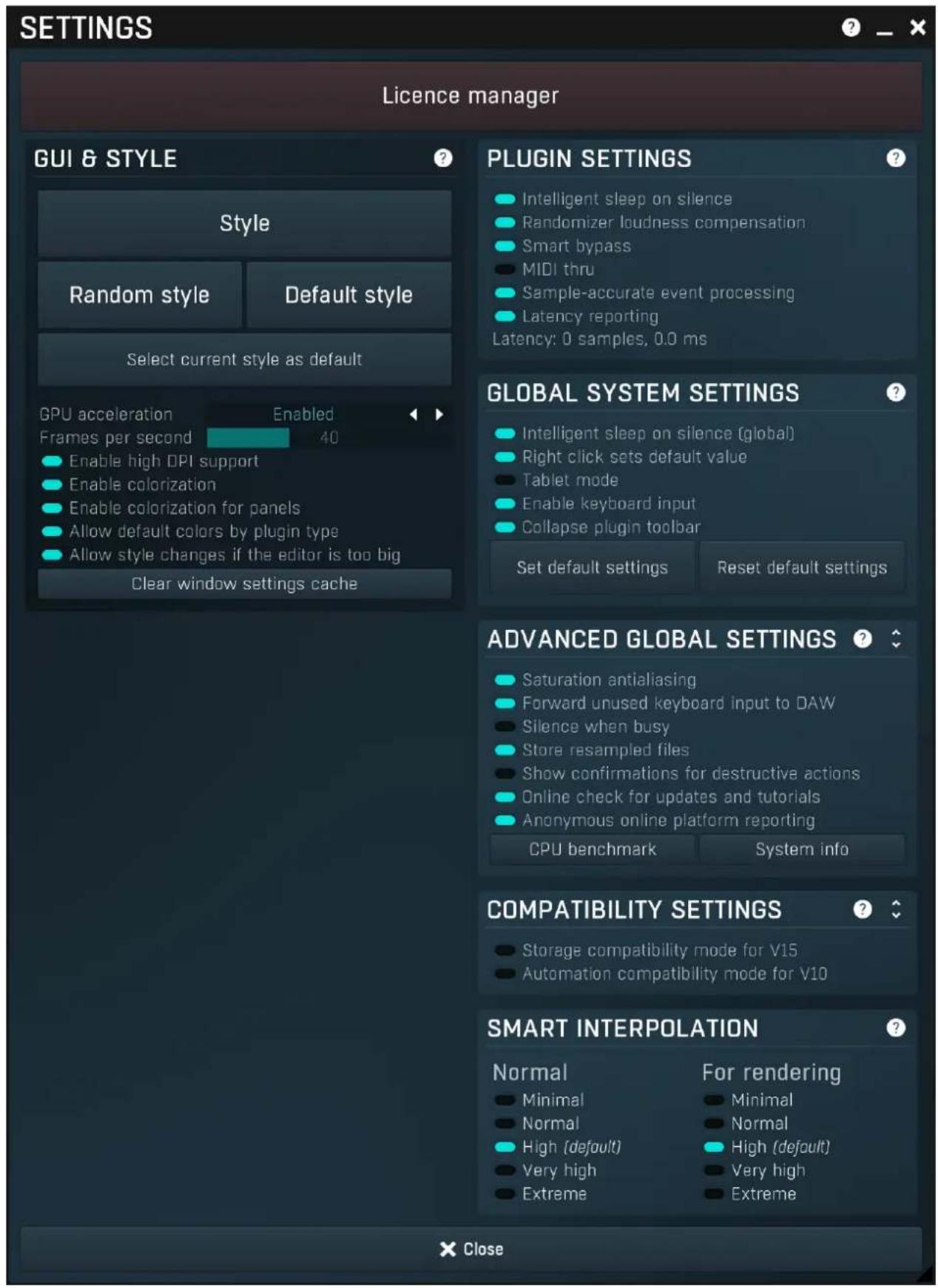 SETTINGS Licence manager GUI & STYLE Style Random style Default style Select current style as default GPU acceleration Enabled Frames per second 40 Enable high DPI support Enable colorization Enable colorization for panels Allow default colors by plugin type Allow style changes if the editor is too big Clear window settings cache PLUGIN SETTINGS Intelligent sleep on silence Randomizer loudness compensation Smart bypass MIDI thru Sample-accurate event processing Latency reporting Latency: 0 samples, 0.0 ms GLOBAL SYSTEM SETTINGS Intelligent sleep on silence (global) Right click sets default value Tablet mode Enable keyboard input Collapse plugin toolbar Set default settings Reset default settings ADVANCED GLOBAL SETTINGS Saturation antialiasing Forward unused keyboard input to DAW Silence when busy Store resampled files Show confirmations for destructive actions Online check for updates and tutorials Anonymous online platform reporting CPU benchmark System info COMPATIBILITY SETTINGS Storage compatibility mode for V15 Automation compatibility mode for V10 SMART INTERPOLATION Normal For rendering Minimal Normal High (default) Very high Extreme Close