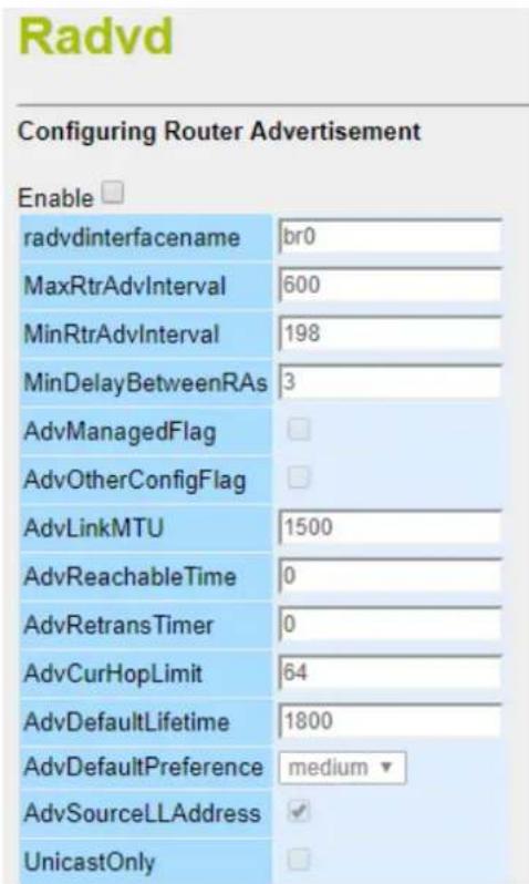 Radvd Configuring Router Advertisement Enable radvdinterfacename br0 MaxRtrAdvInterval 600 MinRtrAdvInterval 198 MinDelayBetweenRAs 3 AdvManagedFlag AdvOtherConfigFlag AdvLinkMTU 1500 AdvReachableTime 0 AdvRetransTimer 0 AdvCurHopLimit 64 AdvDefaultLifetime 1800 AdvDefaultPreference medium AdvSourceLLAddress ✓ UnicastOnly □