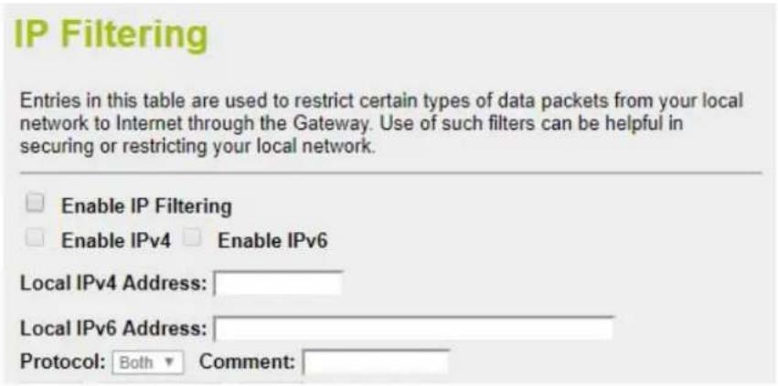 IP Filtering Entries in this table are used to restrict certain types of data packets from your local network to Internet through the Gateway. Use of such filters can be helpful in securing or restricting your local network. Enable IP Filtering Enable IPv4 Enable IPv6 Local IPv4 Address: Local IPv6 Address: Protocol: Both Comment: