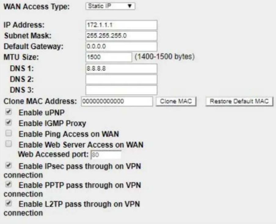 WAN Access Type: Static IP IP Address: 172.1.1.1 Subnet Mask: 255.255.255.0 Default Gateway: 0.0.0.0 MTU Size: 1500 (1400-1500 bytes) DNS 1: 8.8.8.8 DNS 2: DNS 3: Clone MAC Address: 000000000000 Clone MAC Restore Default MAC ✓ Enable uPNP ✓ Enable IGMP Proxy ☐ Enable Ping Access on WAN ☐ Enable Web Server Access on WAN Web Accessed port: 80 ✓ Enable IPsec pass through on VPN connection ✓ Enable PPTP pass through on VPN connection ✓ Enable L2TP pass through on VPN connection