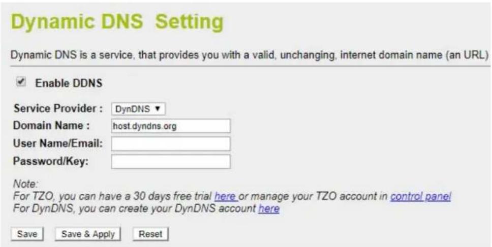 Dynamic DNS Setting Dynamic DNS is a service, that provides you with a valid, unchanging, internet domain name (an URL) Enable DDNS Service Provider : DynDNS ▼ Domain Name : host.dyndns.org User Name/Email: Password/Key: Note: For TZO, you can have a 30 days free trial here or manage your TZO account in control panel For DynDNS, you can create your DynDNS account here Save Save & Apply Reset