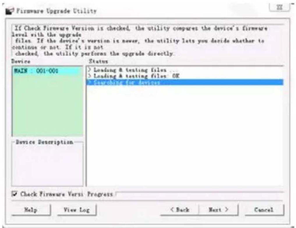 If Check Firmware Version is checked, the utility compares the device's firmware level with the upgrade files. If the device's version is never, the utility lets you decide whether to continue or not. If it is not checked, the utility performs the upgrade directly. Device Status MAIN : 001-001 > Loading & testing files ... > Loading & testing files: OK > Searching for devices -Device Description ✓ Check Firmware Versi Progress Help View Log < Back Next > Cancel