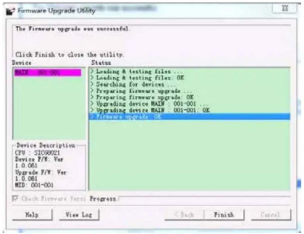 Firmware Upgrade Utility The Firmware upgrade can be successful. Click Finish to close the utility. Device Status MAIN : 001-001 > Leading & testing files ... > Loading & testing file: OK > Searching for devices ... > Preparing firmware upgrade ... > Preparing firmware upgrade: OK > Upgrading device MAIN : 001-001 ... > Upgrading device MAIN : 001-001: OK > Firmware upgrade: OK Device Description CPU : SICG8021 Device P/V: Var 1.0.061 Upgrade P/V: Var 1.0.061 MID: 001-001 Check Firmware Yes: Progress. Help View Log Back Finish Cancel