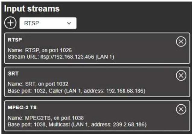 Input streams + RTSP RTSP Name: RTSP, on port 1026 Stream URL: rtsp://192.168.123.456 (LAN 1) SRT Name: SRT, on port 1032 Base port: 1032, Caller (LAN 1, address: 192.168.68.186) MPEG-2 TS Name: MPEG2TS, on port 1038 Base port: 1038, Multicast (LAN 1, address: 239.2.68.186)