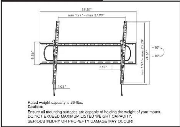 39.57" min 1.97" - max 37.99" 8.66" 3.15" 1.06" min 1.97" - max 23.70" 24.61" +10" -10" Rated weight capacity is 264lbs. Caution: Ensure all mounting surfaces are capable of holding the weight of your mount. DO NOT EXCEED MAXIMUM LISTED WEIGHT CAPACITY. SERIOUS INJURY OR PROPERTY DAMAGE MAY OCCUR!