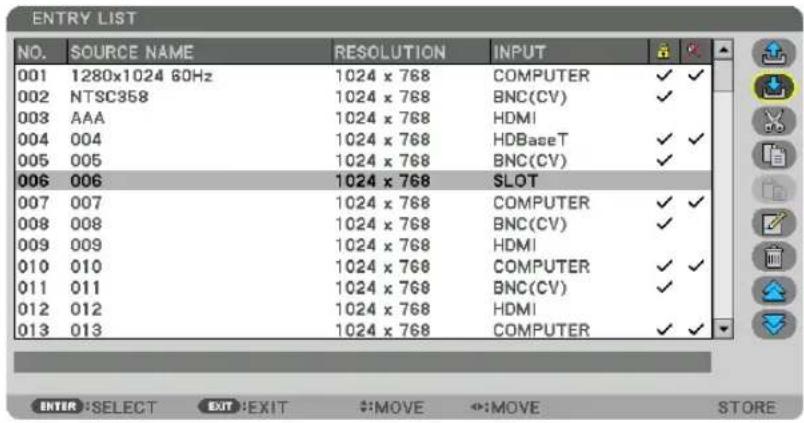 ENTRY LIST NO. SOURCE NAME RESOLUTION INPUT 001 1280x1024 60Hz 1024 x 768 COMPUTER ✓ ✓ 002 NTSC358 1024 x 768 BNC(CV) ✓ 003 AAA 1024 x 768 HDMI 004 004 1024 x 768 HDBaseT ✓ ✓ 005 005 1024 x 768 BNC(CV) ✓ 006 006 1024 x 768 SLOT 007 007 1024 x 768 COMPUTER ✓ ✓ 008 008 1024 x 768 BNC(CV) ✓ 009 009 1024 x 768 HDMI 010 010 1024 x 768 COMPUTER ✓ ✓ 011 011 1024 x 768 BNC(CV) ✓ 012 012 1024 x 768 HDMI 013 013 1024 x 768 COMPUTER ✓ ✓ ENTER: SELECT EXIT: EXIT #:MOVE ↔:MOVE STORE