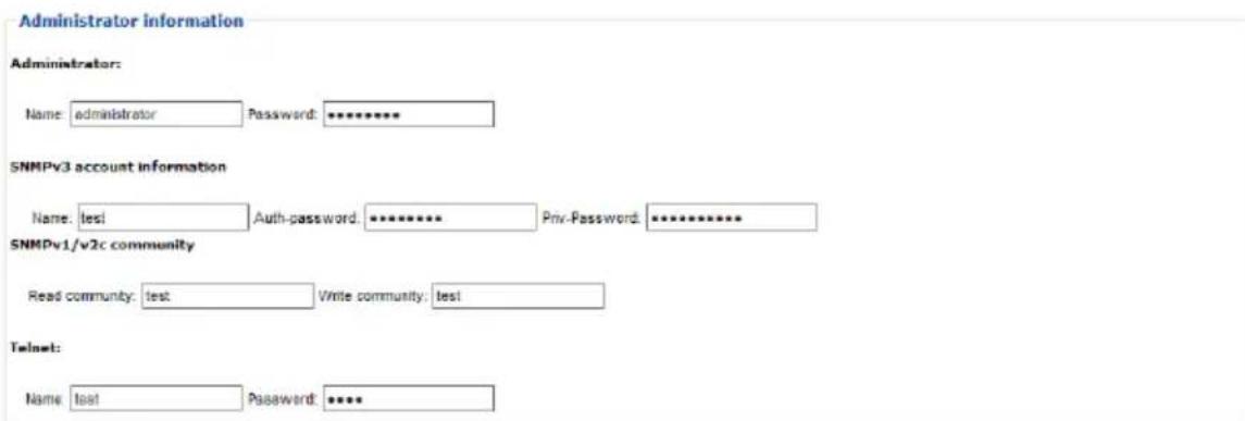 Administrator information Administrator: Name: administrator Password: ******** SNMPv3 account information Name: test Auth-password: ******** Priv-Password: ******** SNMPv1/v2c community Read community: test Write community: test Telnet: Name: test Password: ****