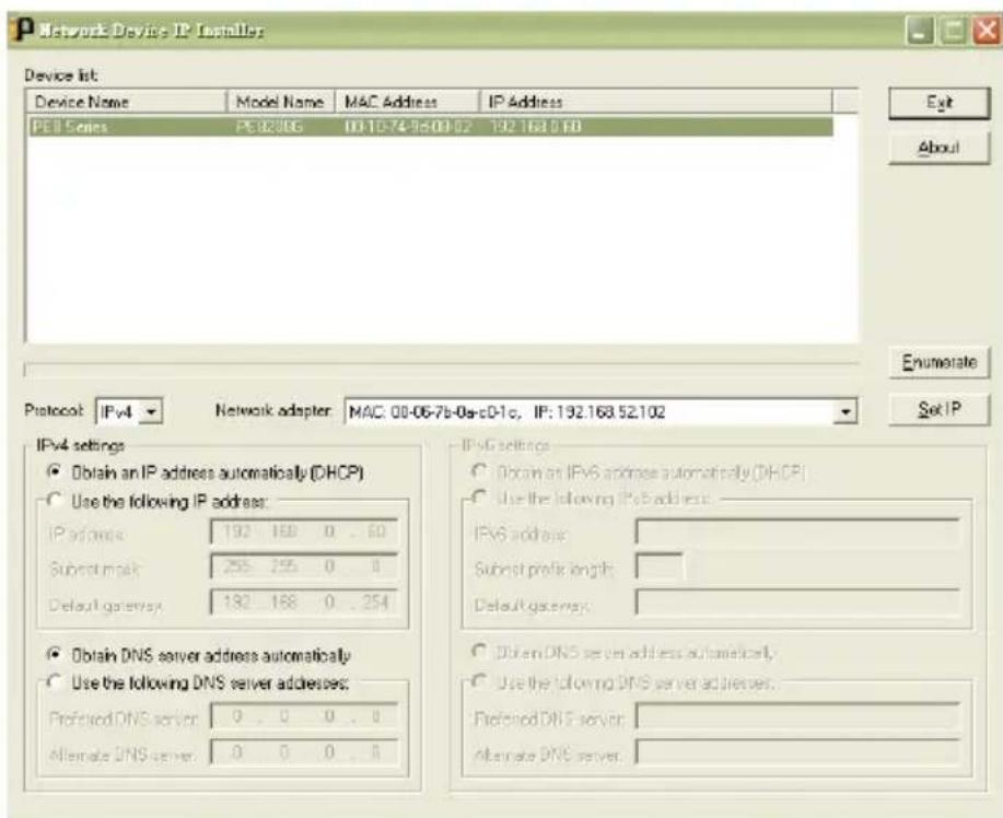 Network Device IP Installer Device list: Device Name Model Name MAC Address IP Address PEB Series PE02006 00-10-74-9b-00-02 192.163.0.60 Exit About Protocol: IPv4 Network adapter: MAC: 08-06-7b-0e-c0-1c, IP: 192.163.52.102 Set IP IPv4 settings ● Obtain an IP address automatically (DHCP) ○ Use the following IP address: IP address: 192 168 0 . . . 60 Subnet mask: 255 255 0 . . . Default gateway: 192 168 0 . . . 254 ● Obtain DNS server address automatically ○ Use the following DNS server addresses: Preferred DNS server: 0 . 0 0 . . . 0 Alternate DNS server: 0 0 0 . . . 0 IPv6 settings ○ Obtain an IPv6 address automatically (DHCP) ○ Use the following IPv6 address: IPv6 address: Subnet profile length: Default gateway: ○ Obtain DNS server address automatically, ○ Use the following DNS server addresses: Preferred DNS server: Alternate DNS server: