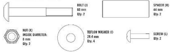 BOLT (I) 60 mm Qty: 2 SPACER (H) 44 mm Qty: 2 NUT (K) INSIDE DIAMETER: 8 mm Qty: 2 TEFLON WASHER (I) 28.4 mm Qty: 4 SCREW (L) Qty: 2