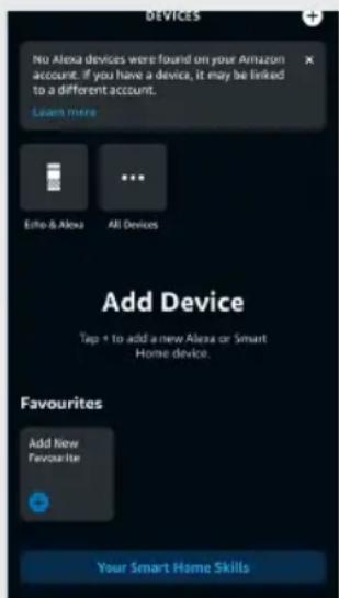 NO Alexa devices were found on your Amazon account. If you have a device, it may be linked to a different account. Learn more Echo & Alexa All Devices Add Device Tap + to add a new Alexa or Smart Home device. Favourites Add New Favourite Your Smart Home Skills