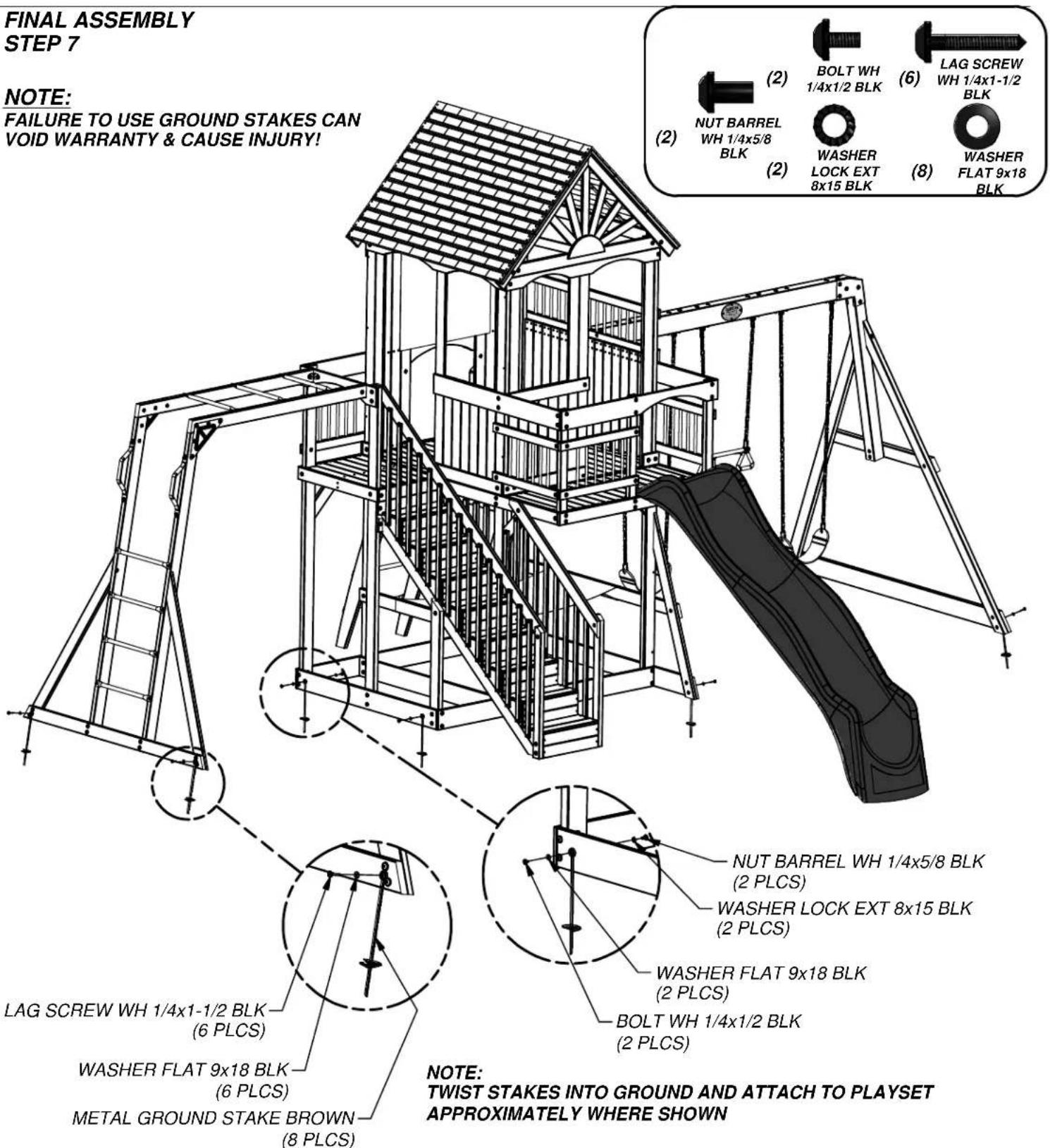 FINAL ASSEMBLY STEP 7 NOTE: FAILURE TO USE GROUND STAKES CAN VOID WARRANTY & CAUSE INJURY! NUT BARREL WH 1/4x5/8 BLK BOLT WH 1/4x1/2 BLK LAG SCREW WH 1/4x1-1/2 BLK WASHER LOCK EXT 8x15 BLK WASHER FLAT 9x18 BLK LAG SCREW WH 1/4x1-1/2 BLK (6 PLCS) WASHER FLAT 9x18 BLK (6 PLCS) METAL GROUND STAKE BROWN (8 PLCS) NOTE: TWIST STAKES INTO GROUND AND ATTACH TO PLAYSET APPROXIMATELY WHERE SHOWN