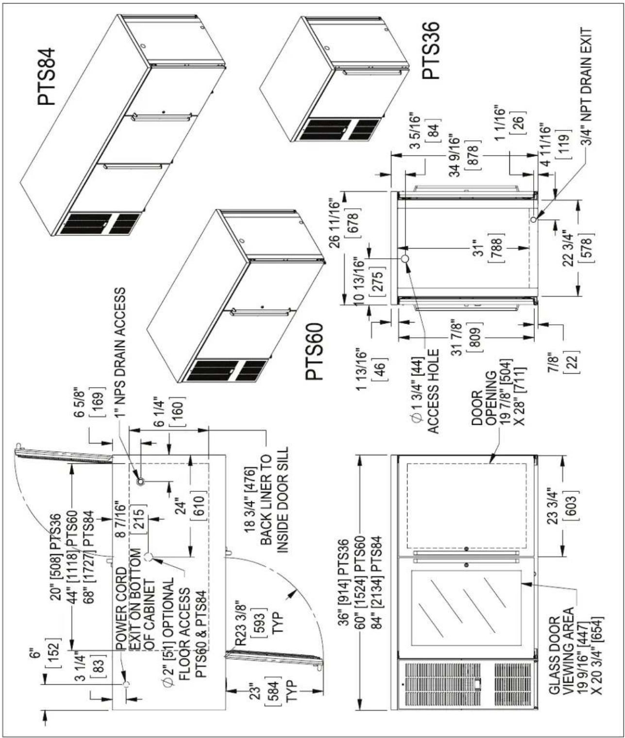 6" [152] 20" [508] PTS36 3 1/4" [83] 44" [1118] PTS60 68" [1727] PTS84 6 5/8" [169] POWER CORD EXIT ON BOTTOM OF CABINET 8 7/16" [215] φ2" [51] OPTIONAL FLOOR ACCESS PTS60 & PTS84 24" [610] 23" [584] TYP R23 3/8" [593] TYP 18 3/4" [476] BACK LINER TO INSIDE DOOR SILL PTS84 1" NPS DRAIN ACCESS PTS60 36" [914] PTS36 60" [1524] PTS60 84" [2134] PTS84 1 13/16" [46] 10 13/16" [275] φ1 3/4" [44] ACCESS HOLE DOOR OPENING 19 7/8" [504] X 28" [711] 7/8" [22] 3 5/16" [84] 34 9/16" [878] 1 1/16" [26] 22 3/4" [578] 4 11/16" [119] 3/4" NPT DRAIN EXIT GLASS DOOR VIEWING AREA 19 9/16" [447] X 20 3/4" [654] PTS36