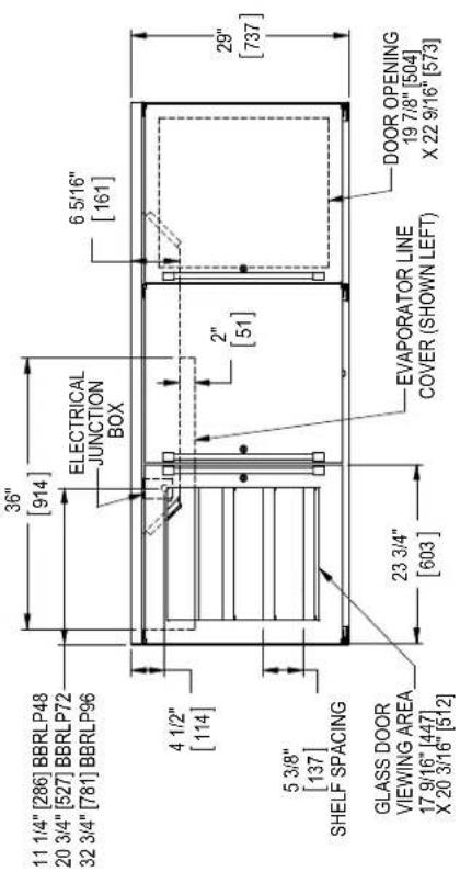 11 1/4" [286] BBRLP48 20 3/4" [527] BBRLP72 32 3/4" [781] BBRLP96 36" [914] ELECTRICAL JUNCTION BOX 6 5/16" [161] 4 1/2" [114] 2" [51] 5 3/8" [137] SHELF SPACING GLASS DOOR VIEWING AREA 17 9/16" [447] X 20 3/16" [512] 23 3/4" [603] EVAPORATOR LINE COVER (SHOWN LEFT) DOOR OPENING 19 7/8" [504] X 22 9/16" [573] 29" [737]