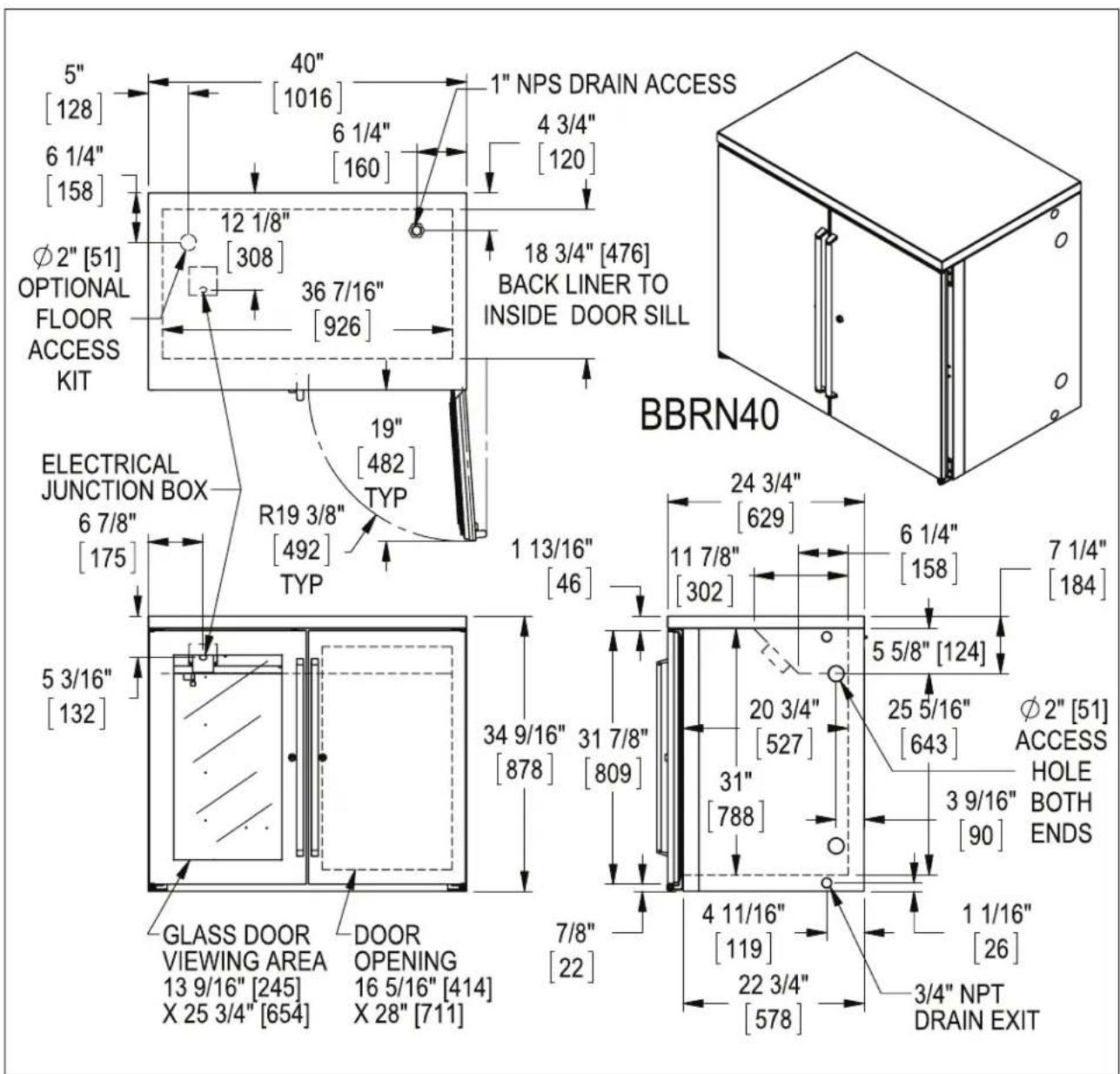 5" [128] 6 1/4" [158] Ø2" [51] OPTIONAL FLOOR ACCESS KIT ELECTRICAL JUNCTION BOX 6 7/8" [175] 5 3/16" [132] GLASS DOOR VIEWING AREA 13 9/16" [245] X 25 3/4" [654] 40" [1016] 6 1/4" [160] 12 1/8" [308] 36 7/16" [926] 19" [482] TYP R19 3/8" [492] TYP 1 NPS DRAIN ACCESS 4 3/4" [120] 18 3/4" [476] BACK LINER TO INSIDE DOOR SILL BBRN40 24 3/4" [629] 11 7/8" [302] 1 13/16" [46] 34 9/16" [878] 31 7/8" [809] 7/8" [22] 20 3/4" [527] 31" [788] 5 5/8" [124] 25 5/16" [643] Ø2" [51] ACCESS HOLE BOTH ENDS 3 9/16" [90] 4 11/16" [119] 22 3/4" [578] 1 1/16" [26] 3/4" NPT DRAIN EXIT