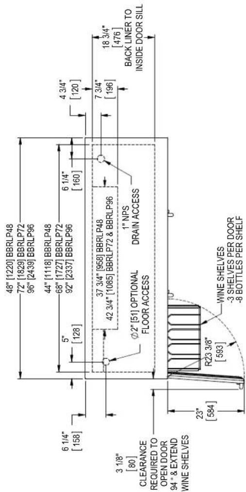 48" [1220] BBRLP48 72" [1829] BBRLP72 96" [2439] BBRLP96 44" [1118] BBRLP48 68" [1727] BBRLP72 92" [2337] BBRLP96 6 1/4" [158] 5" [128] 6 1/4" [160] 4 3/4" [120] 3 1/8" [80] CLEARANCE REQUIRED TO OPEN DOOR 94° & EXTEND WINE SHELVES 37 3/4" [958] BBRLP48 42 3/4" [1085] BBRLP72 & BBRLP96 Ø2" [51] OPTIONAL FLOOR ACCESS 1" NPS DRAIN ACCESS 7 3/4" [196] 18 3/4" [476] BACK LINER TO INSIDE DOOR SILL 23" [584] R23 3/8" [593] WINE SHELVES -3 SHELVES PER DOOR -8 BOTTLES PER SHELF