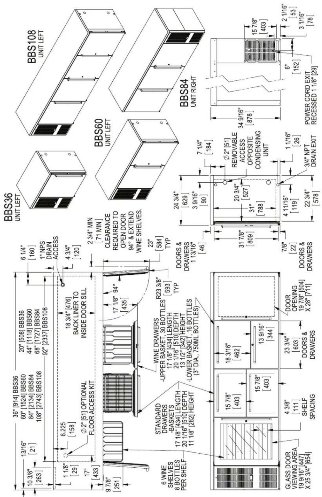 10 3/8" [263] 1 1/8" [29] 17" [433] 9 7/8" [251] 6 WINE SHELVES 8 BOTTLES PER SHELF 13/16" [21] 36" [914] BBS36 60" [1524] BBS60 84" [2134] BBS84 108" [2743] BBS108 20" [508] BBS36 44" [1118] BBS60 68" [1727] BBS84 92" [2337] BBS108 6 1/4" [160] 1" NPS DRAIN ACCESS 4 3/4" [120] 18 3/4" [476] BACK LINER TO INSIDE DOOR SILL 17 1/8" 94° [435] 2 3/4" MIN [71 MIN] CLEARANCE REQUIRED TO OPEN DOOR 94° & EXTEND WINE SHELVES. 23" [584] TYP STANDARD DRAWERS -BASKETS 17 1/8" [434] LENGTH 20 1/16" [510] DEPTH 11 1/8" [282] HEIGHT WINE DRAWERS -UPPER BASKET, 30 BOTTLES 17 1/8" [434] LENGTH 20 1/16" [510] DEPTH 13 1/2" [342] HEIGHT -LOWER BASKET, 16 BOTTLES (3" DIA., 750ML BOTTLES) R23 3/8" [593] TYP DOORS & DRAWERS 1 13/16" [46] 24 3/4" [629] 3 9/16" [90] 7 1/4" [184] 31 7/8" [809] Ø2" [51] REMOVABLE ACCESS OPPOSITE CONDENSING UNIT 20 3/4" [527] 31" [788] 7/8" [22] DOORS & DRAWERS 4 11/16" [119] 22 3/4" [578] 1 1/16" [26] 3/4" NPT DRAIN EXIT POWER CORD EXIT RECESSED 1 1/8" [29] BBS36 UNIT LEFT BBS108 UNIT LEFT BBS60 UNIT LEFT BBS84 UNIT RIGHT GLASS DOOR VIEWING AREA 19 9/16" [447] X 25 3/4" [654] 4 3/8" [111] SHELF SPACING 23 3/4" [603] DOORS & DRAWERS DOOR OPENING 19 7/8" [504] X 28" [711]