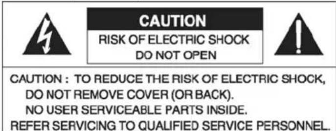 CAUTION RISK OF ELECTRIC SHOCK DO NOT OPEN CAUTION : TO REDUCE THE RISK OF ELECTRIC SHOCK, DO NOT REMOVE COVER (OR BACK). NO USER SERVICEABLE PARTS INSIDE. REFER SERVICING TO QUALIFIED SERVICE PERSONNEL.