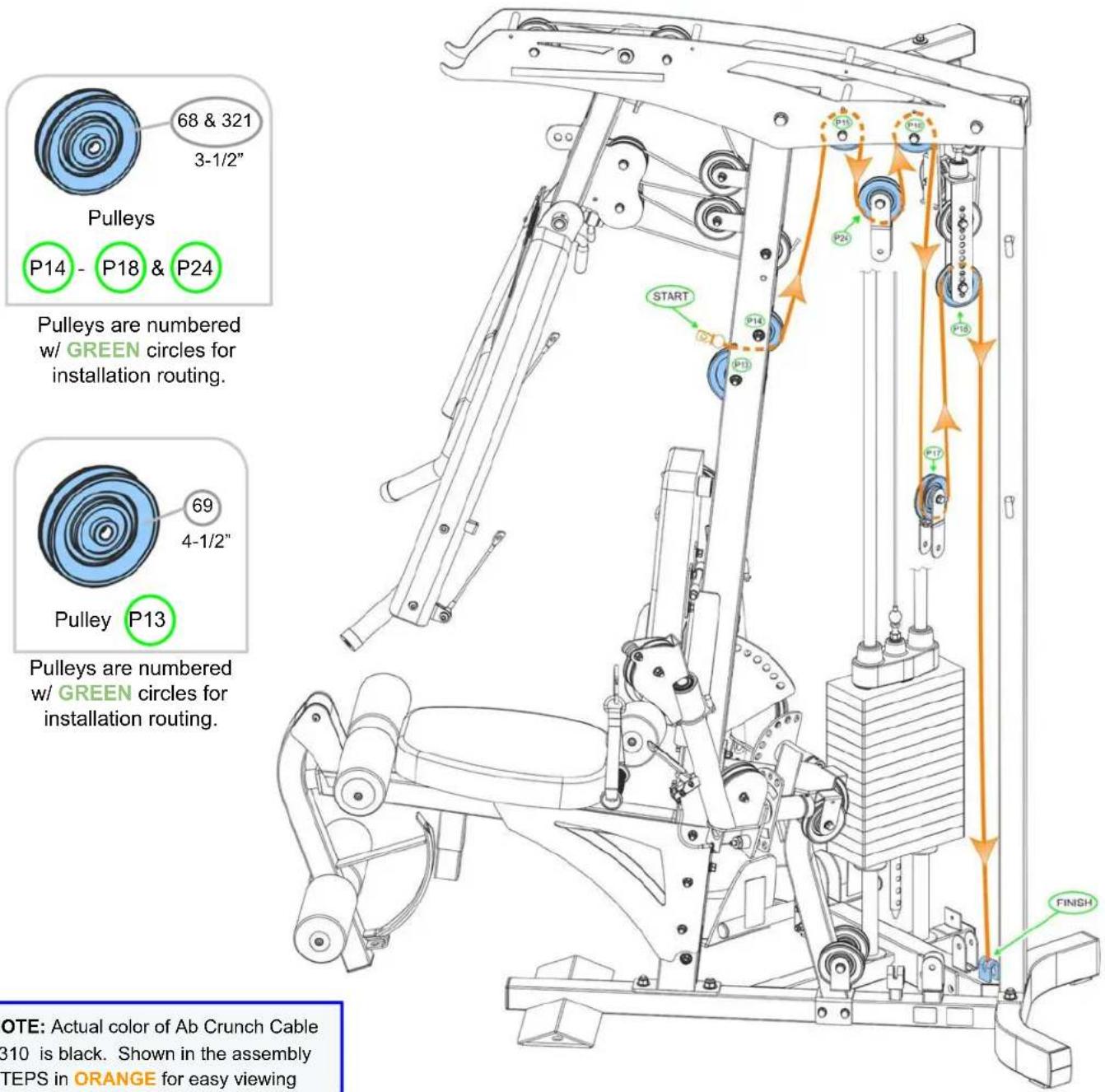 68 & 321 3-1/2" Pulleys P14 - P18 & P24 Pulleys are numbered w/ GREEN circles for installation routing. 69 4-1/2" Pulley P13 Pulleys are numbered w/ GREEN circles for installation routing. NOTE: Actual color of Ab Crunch Cable B10 is black. Shown in the assembly TEPS in ORANGE for easy viewing START…