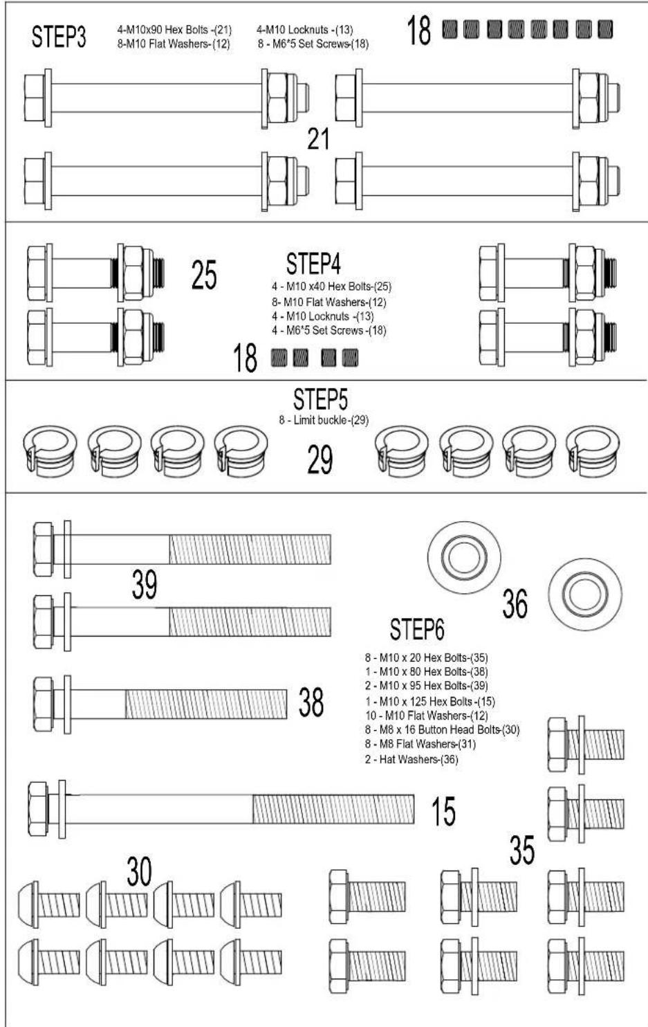 STEP3 4-M10x90 Hex Bolts-(21) 8-M10 Flat Washers-(12) 4-M10 Locknuts-(13) 8 - M6*5 Set Screws-(18) 18 21 25 STEP4 4 - M10 x40 Hex Bolts-(25) 8- M10 Flat Washers-(12) 4 - M10 Locknuts -(13) 4 - M6*5 Set Screws-(18) 18 STEP5 8 - Limit buckle-(29) 29 39 STEP6 8 - M10 x 20 Hex Bolts-(35) 1 - M10 x 80 Hex Bolts-(38) 2 - M10 x 95 Hex Bolts-(39) 1 - M10 x 125 Hex Bolts-(15) 10 - M10 Flat Washers-(12) 8 - M8 x 16 Button Head Bolts-(30) 8 - M8 Flat Washers-(31) 2 - Hat Washers-(36) 38 15 30 35