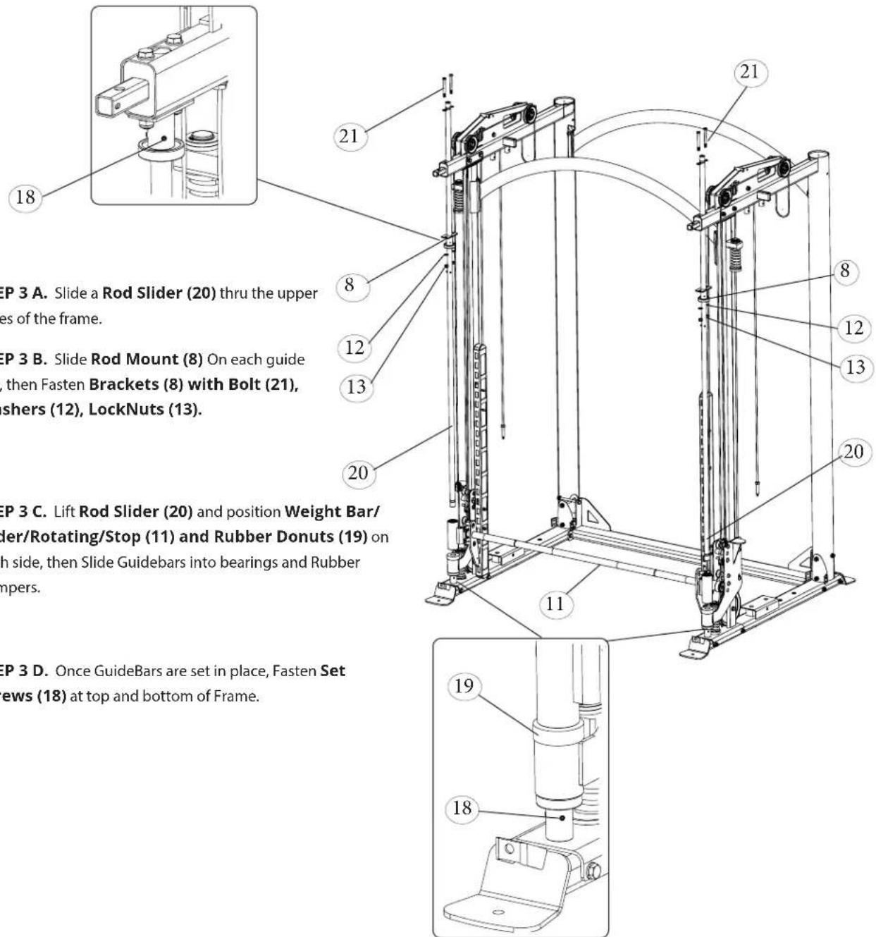 18 21 8 12 13 20 11 21 8 12 13 20 19 18 SEP 3 A. Slide a Rod Slider (20) thru the upper es of the frame. SEP 3 B. Slide Rod Mount (8) On each guide then Fasten Brackets (8) with Bolt (21), shers (12), LockNuts (13). SEP 3 C. Lift Rod Slider (20) and position Weight Bar/ der/Rotating/Stop (11) and Rubber Donuts (19) on h side, then Slide Guidebars into bearings and Rubber mpers. SEP 3 D. Once GuideBars are set in place, Fasten Set ews (18) at top and bottom of Frame.