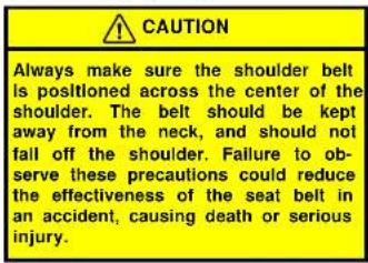 CAUTION Always make sure the shoulder belt is positioned across the center of the shoulder. The belt should be kept away from the neck, and should not fall off the shoulder. Failure to ob- serve these precautions could reduce the effectiveness of the seat belt in an accident, causing death or seriou…