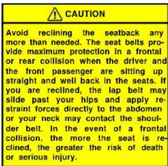 CAUTION Avoid reclining the seatback any more than needed. The seat belts provide maximum protection in a frontal or rear collision when the driver and the front passenger are sitting up straight and well back in the seats. If you are reclined, the lap belt may slide past your hips and apply restrai…
