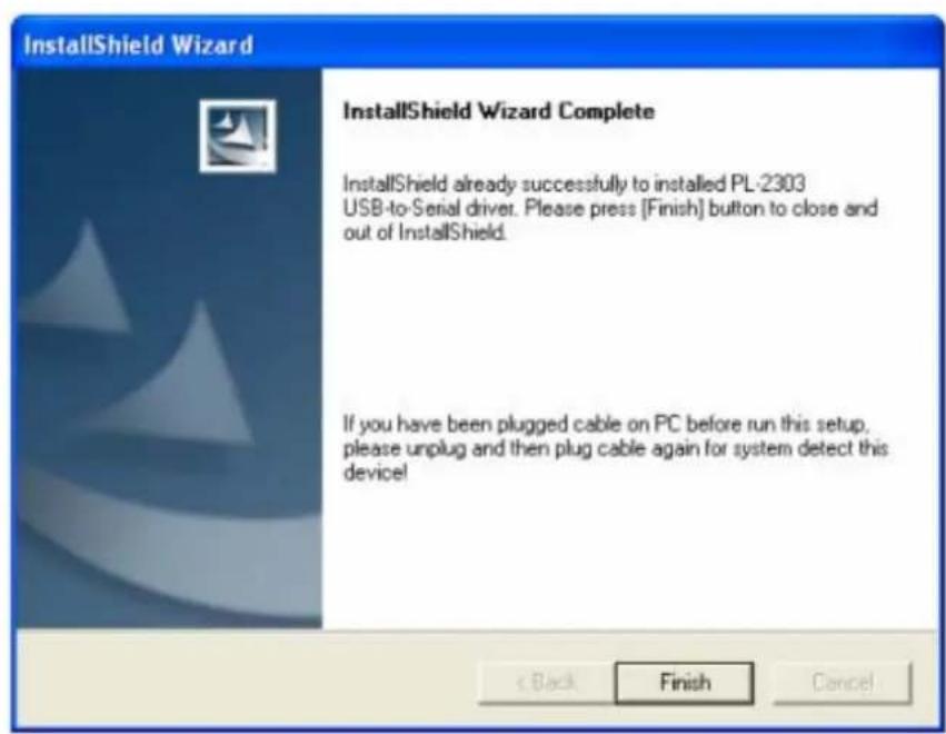 InstallShield Wizard InstallShield Wizard Complete InstallShield already successfully to installed PL-2303 USB-to-Serial driver. Please press [Finish] button to close and out of InstallShield. If you have been plugged cable on PC before run this setup, please unplug and then plug cable again for system detect this device!