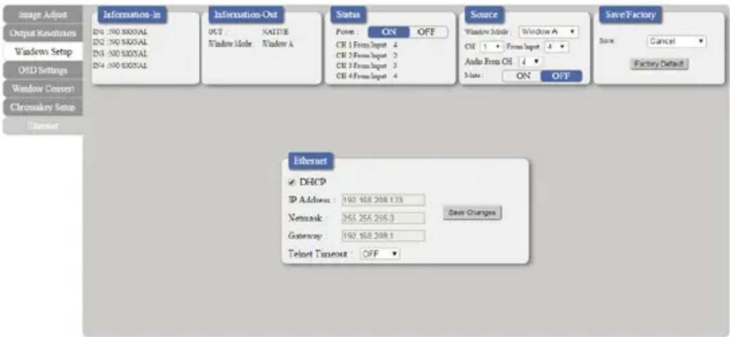Image Adjust Output Resolutions Windows Setup OSD Settings Window Convert Chromskey Setup Ethernet Information-In EN1: NO SIGNAL EN2: NO SIGNAL EN3: NO SIGNAL EN4: NO SIGNAL Information-Out OUT : NATIVE Window Mode : Window A Status Power : ON OFF CK 1 From Input 4 CK 2 From Input 3 CK 3 From Input 3 CK 4 From Input 4 Source Window Mode : Window A CH 1 Form Input 4 Audio From CH 4 Date : ON OFF Save/Factory Save: Cancel Factory Default Ethernet ✓ DHCP IP Address : 190.168.208.133 Network : 255.255.255.0 Save Changes Gateway : 192.168.208.1 Telnet Timeout : OFF ▼