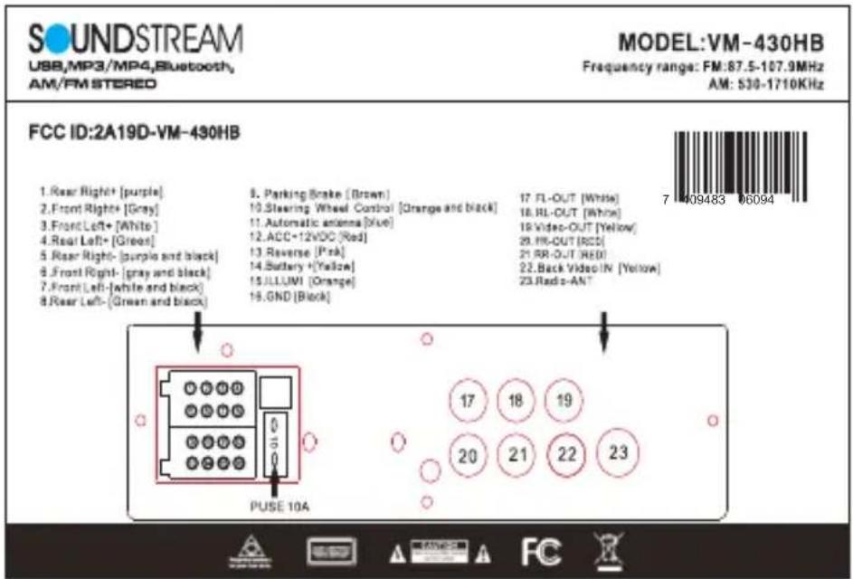 SOUNDSTREAM USB,MP3/MP4,Bluetooth, AM/FM STEREO MODEL:VM-430HB Frequency range: FM:87.5-107.9MHz AM: 530-1710KHz FCC ID:2A19D-VM-430HB 1. Rear Right+ [purple] 2. Front Right+ [Gray] 3. Front Left+ [White] 4. Rear Left+ [Green] 5. Rear Right- (purple and black) 6. Front Right- (gray and black) 7. Front Left- (white and black) 8. Rear Left- (Green and black) 9. Parking Brake (Brown) 10. Steering Wheel Control [Orange and black] 11. Automatic antenna [Blue] 12. ACC+12VDC [Red] 13. Reverse [Pink] 14. Battery + [Yellow] 15. ILLUMI [Orange] 16. GND [Black] 17. FL-OUT [White] 18. RL-OUT [White] 19. Video-OUT [Yellow] 20. FR-OUT [RCD] 21. RR-OUT [RED] 22. Back Video IN [Yellow] 23. Redo-AN 17 18 19 20 21 22 23 PULSE 10A