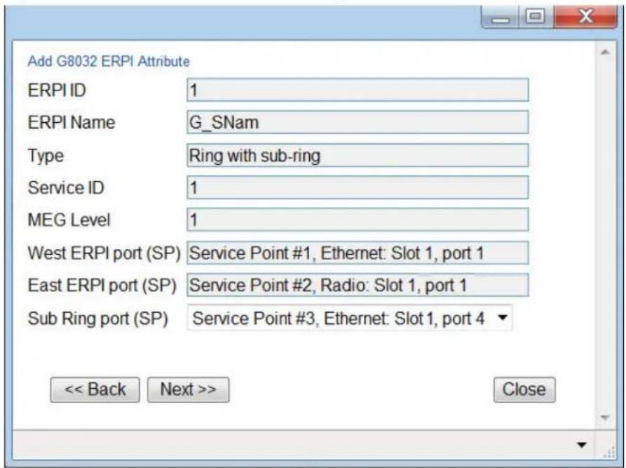 Add G8032 ERPI Attribute ERPI ID 1 ERPI Name G_SNam Type Ring with sub-ring Service ID 1 MEG Level 1 West ERPI port (SP) Service Point #1, Ethernet: Slot 1, port 1 East ERPI port (SP) Service Point #2, Radio: Slot 1, port 1 Sub Ring port (SP) Service Point #3, Ethernet: Slot 1, port 4 << Back Next >> Close