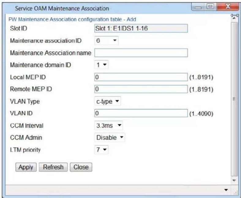 Service OAM Maintenance Association PW Maintenance Association configuration table - Add Slot ID Slot 1: E1/DS1 1-16 Maintenance association ID 6 Maintenance Association name: Maintenance domain ID 1 Local MEP ID 0 (1..8191) Remote MEP ID 0 (1..8191) VLAN Type c-type VLAN ID 0 (1..4090) CCM Interval 3.3ms CCM Admin Disable LTM priority 7 Apply Refresh Close