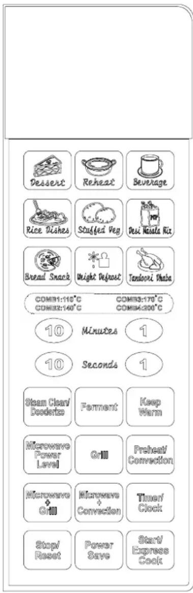 Dessert Reheat Beverage Rice Dishes Stuffed Veg Desi Mauza Rix Bread Snack Weight Defrost Tandoori Dhaba COMB1:110°C COMB3:140°C COMB3:170°C COMB4:200°C 10 Minutes 1 10 Seconds 1 Steam Clean/Doederve Ferment Keep Warm Microwave Power Level Grill Preheat/Convection Microwave + Grill Microwave + Convection Timer/ Clock Stop/Reset Power Save Star/Express Cook