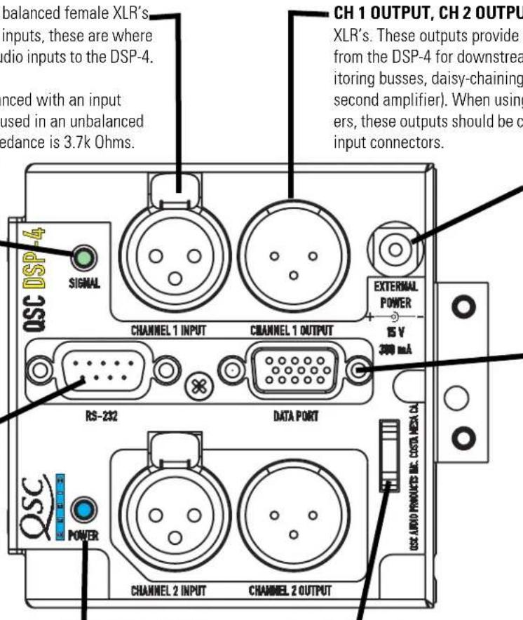 balanced female XLR's inputs, these are where dio inputs to the DSP-4. nced with an input used in an unbalanced edance is 3.7k Ohms. QSC DSP-4 SIGNAL CHANNEL 1 INPUT CHANNEL 1 OUTPUT RS-232 DATA PORT CH 1 OUTPUT, CH 2 OUTPUT XLR's. These outputs provide ( from the DSP-4 for downstream itoring busses, daisy-chaining second amplifier). When using ers, these outputs should be c input connectors. EXTERNAL POWER 15 V 300 mA QSC LARO PRODUCTS ME DATA MEA CA