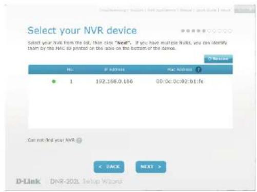 Select your NVR device Select your NVR from the list, then click "Next". If you have multiple NVRs, you can identify them by the MAC U printed on the table on the bottom of the device. No. If ADDRESS PAC ADDRESS 1 192.156.0.156 00:0c:0c:02:b1:fe Can not find your NVR < BACK NEXT > D-Link DNR-202L Setup Wizard