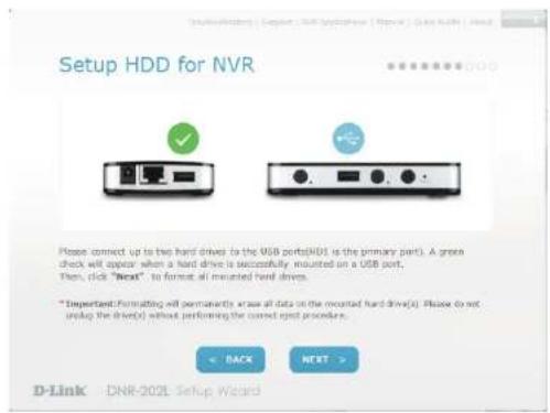 Setup HDD for NVR Please connect up to two hard drives to the USB ports(HDI is the primary port). A green check will appear when a hard drive is successfully mounted on a USB port. Then, click "Back". In format all mounted hard drives. * Important: Formatting will permanently erase all data on the mounted hard drive(s). Please do not setup the drive(s) without performing the correct print procedure. < BACK NEXT > D-Link - DNR-202L Setup Wizard