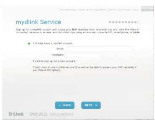 mydlink Service Sign up for a mydlink account and access your NHL remotely from wherever you are. View live video of connected devices for access recorded video clips using an internet-connected PC, smartphone, or tablet. ● I already have a mydlink account. Email: Password: I want to sign up for a new account. I don't want to use mydlink service (You will not be able to access your NHL remotely if you choose this option). < BACK NEXT > D-Link DNR-202L Setup Wizard