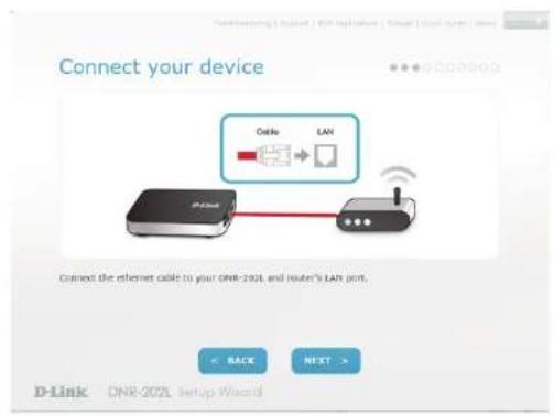 Connect your device Cable LAN Connect the internet cable to your DNR-202L and router's LAN port. < BACK NEXT > D-Link DNR-202L Setup Wizard