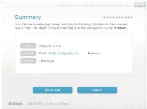 Summary Your NVR now is ready to get Please remember the following information for future use and click on "GO TO NVR" to log it to the NVR for further configuration or click "FINISH". Web Password: 111111 mail Web Email: daniel@clrk@gmail.com Password: compass - BCS-5010L GO TO NVR FINISH D-Link DNR-202L Setup Wizard