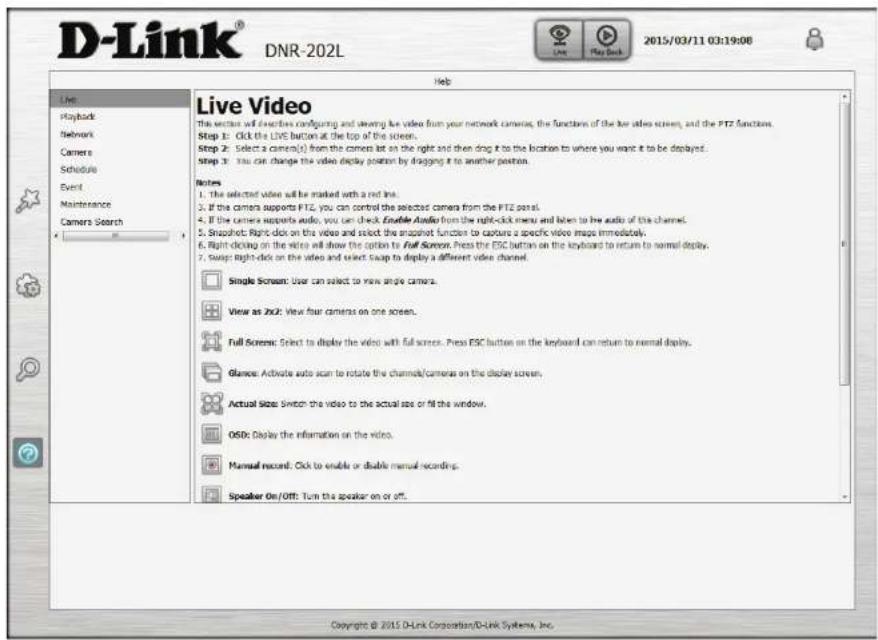 D-Link® DNR-202L Live Playback Network Camera Schedule Event Maintenance Camera Search Help Live Video This vector will describe configuring and viewing live video from your network camera, the functions of the live video screen, and the PTZ function. Step 1: Click the LIVE button at the top of the screen. Step 2: Select a camera(s) from the camera list on the right and then drag it to the location to where you want it to be deployed. Step 3: You can change the video display position by dragging it to another position. Notes 1. The selected video will be marked with a red line. 2. If the camera supports PTZ, you can control the selected camera from the PTZ panel. 3. If the camera supports audio, you can check Enable Audio from the right-click menu and listen to the audio of the channel. 4. Snapshot: Right-click on the video and select the snapshot function to capture a specific video image immediately. 5. Right-clicking on the video will show the option to Full Screen. Press the ESC button on the keyboard to return to normal display. 6. Swap: Right-click on the video and select Swap to display a different video channel. Single Screen: User can select to view single camera. View as 2x2: View four cameras on one screen. Full Screen: Select to display the video with full screen. Press ESC button on the keyboard can return to normal display. Glanos: Activate auto scan to rotate the channels/cameras on the display screen. Actual Size: Switch the video to the actual size or fill the window. OSO: Display the information on the video. Manual record: Click to enable or double manual recording. Speaker On/Off: Turn the speaker on or off. Copyright © 2015 D-Link Corporation/D-Link Systems, Inc.
