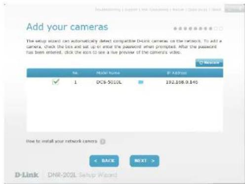Add your cameras The setup wizard can automatically detect compatible D-Link cameras on the network. To add a camera, check the box and set up or enter the password when prompted. After the password has been entered, click the icon to see a live preview of the camera's video. No. Make Name IP Address ✓ 1 DCS-5010L 192.108.9.140 How to install your network cameras < BASE NEXT > D-Link DNR-202L Setup Wizard