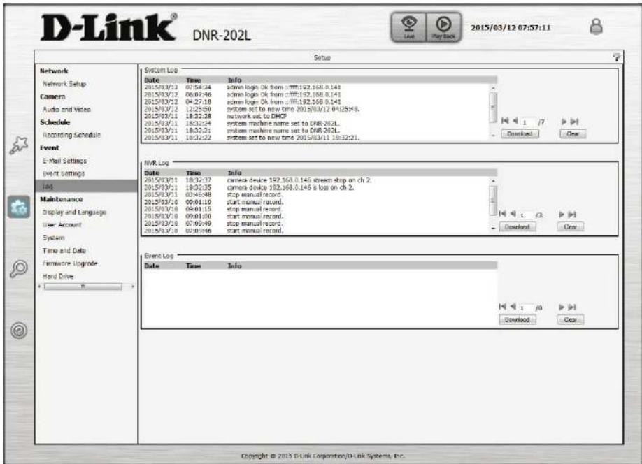 D-Link® DNR-202L 2015/03/12 07:57:11 Setup Network Network Setup Camera Audio and Video Schedule Recording Schedule Event E-Mail Settings Event Settings 166 Maintenance Display and Language User Account System Time and Date Firmware Upgrade Hard Drive System Log Date Time info 2015/03/21 07:54:24 admin login Ok from :192.168.0.141 2015/03/22 06:07:46 admin login Ok from :192.168.0.141 2015/03/22 04:27:18 admin login Ok from :192.168.0.141 2015/03/22 12:25:50 system set to new time 2015/03/12 04:25:48. 2015/03/21 18:32:28 network set to DHCP 2015/03/21 18:32:24 system machine name set to DNR-202L 2015/03/21 18:32:21 system machine name set to DNR-202L 2015/03/21 18:32:22 system set to new time 2015/03/11 18:32:21. NVR Log Date Time Info 2015/03/21 18:32:37 camera device 192.168.0.146 stream stop on ch 2. 2015/03/21 18:32:35 camera device 192.168.0.146 & loss on ch 2. 2015/03/21 03:46:48 stop manual record. 2015/03/20 09:01:19 start manual record. 2015/03/20 09:01:15 stop manual record. 2015/03/20 09:01:00 start manual record. 2015/03/20 07:09:49 stop manual record. 2015/03/20 07:09:46 start manual record. Event Log Date Time Info Copyright © 2015 D-Link Corporation/D-Link Systems, Inc.