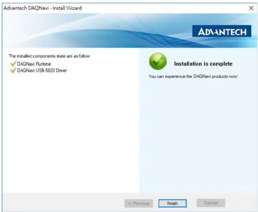 Advantech DAQNavi - Install Wizard The installed components state are as follow. ✓ DAQNavi Runtime ✓ DAQNavi USB-5820 Driver Installation is complete You can experience the DAQNavi products now! << Previous Finish Cancel