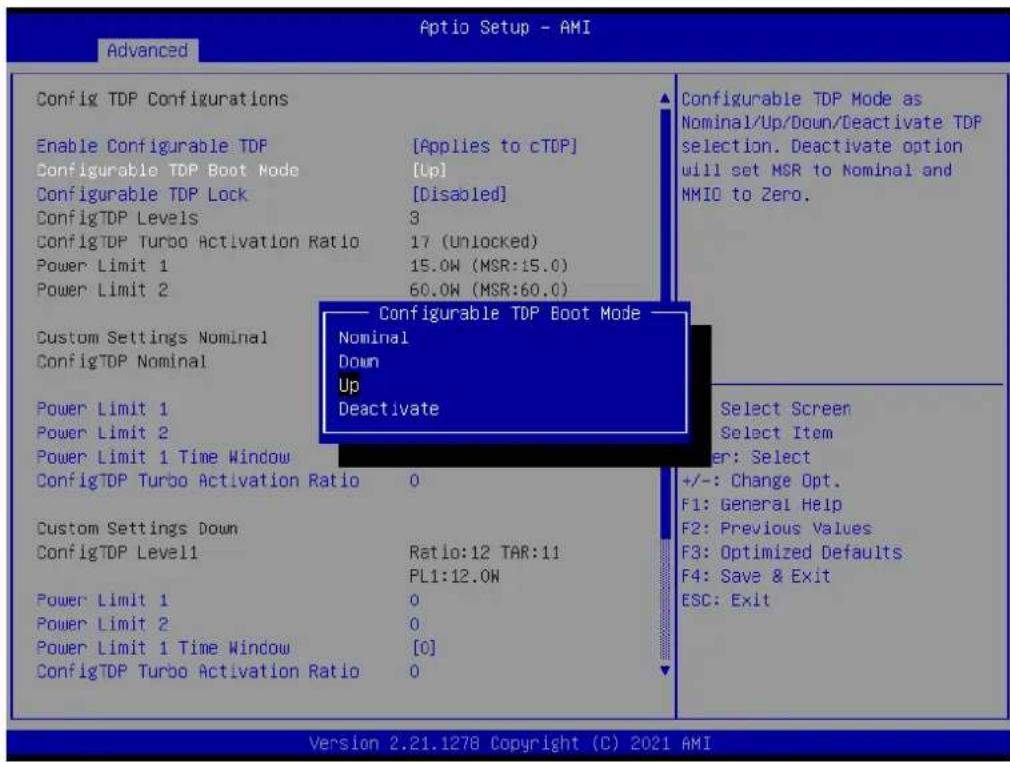 Optio Setup - AMI Advanced Config TDP Configurations Enable Configurable TDP [Applies to cTDP] Configurable TDP Boot Mode [Up] Configurable TDP Lock [Disabled] ConfigTDP Levels 3 ConfigTDP Turbo Activation Ratio 17 (Unlocked) Power Limit 1 15.0W (MSR:15.0) Power Limit 2 60.0W (MSR:60.0) Custom Settings Nominal ConfigTDP Nominal Power Limit 1 Power Limit 2 Power Limit 1 Time Window ConfigTDP Turbo Activation Ratio 0 Custom Settings Down ConfigTDP Level1 Ratio:12 TAR:11 PL1:12.0W Power Limit 1 0 Power Limit 2 0 Power Limit 1 Time Window [0] ConfigTDP Turbo Activation Ratio 0 Configurable TDP Boot Mode Nominal Down Up Deactivate Select Screen Select Item er: Select +/-: Change Opt. F1: General Help F2: Previous Values F3: Optimized Defaults F4: Save & Exit ESC: Exit Version 2.21.1278 Copyright (C) 2021 AMI
