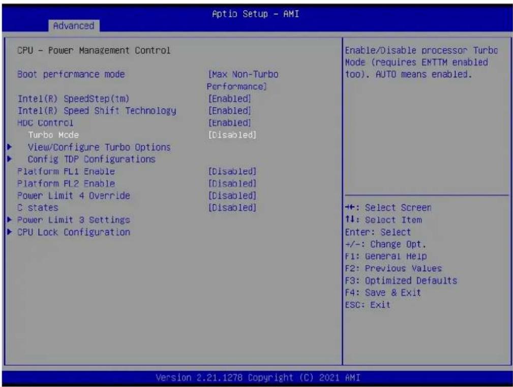 Advanced CPU - Power Management Control Boot performance mode [Max Non-Turbo Performance] Intel(R) SpeedStep(tm) [Enabled] Intel(R) Speed Shift Technology [Enabled] HDC Control [Enabled] Turbo Mode [Disabled] View/Configure Turbo Options Config TDP Configurations Platform FL1 Enable [Disabled] Platform FL2 Enable [Disabled] Power Limit 4 Override [Disabled] C states [Disabled] Power Limit 3 Settings CPU Lock Configuration Enable/Disable processor Turbo Mode (requires EMTTM enabled too). AUTO means enabled. ++: Select Screen ↑↓: Select Item Enter: Select +/-: Change Opt. F1: General Help F2: Previous Values F3: Optimized Defaults F4: Save & Exit ESC: Exit Version 2.21.1278 Copyright (C) 2021 AMI