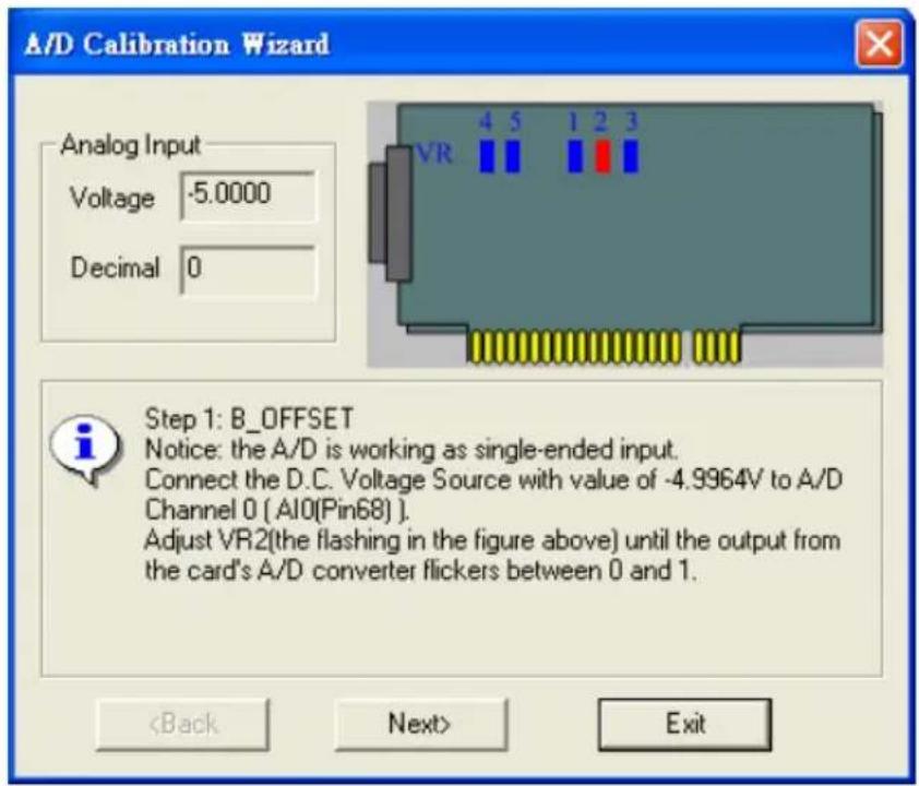 A/D Calibration Wizard Analog Input Voltage -5.0000 Decimal 0 Step 1: B_OFFSET Notice: the A/D is working as single-ended input. Connect the D.C. Voltage Source with value of -4.9964V to A/D Channel 0 ( AI0(Pin68) ) . Adjust VR2(the flashing in the figure above) until the output from the card's A/D converter flickers between 0 and 1. Exit