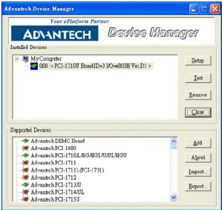 Advantech Device Manager Your ePlatform Partner ADVANTECH Device Manager Installed Devices: My Computer 000 : Setup Test Remove Close Supported Devices: Advantech DEMO Board Advantech PCI-1680 Advantech PCI-1710L/HG/HGL/U/UL/HGU Advantech PCI-1711 Advantech PCI-1711L (PCI-173I) Advantech PCI-1712 Advantech PCI-1713/U Advantech PCI-1714/UL Advantech PCI-1715U Add About Import... Export...