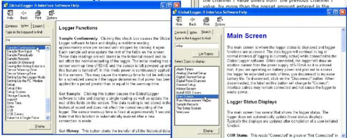 Global Logger II Interface Software Help Hide Back Print Options Contents Index Search Type in the keyword to find Sample Continuous Sample Now Input Sample Perically Sample Records Sample On Demand Saving the History Data to a Sensor Warm-up Time Sensor Warm-up Time Setting Up the Logger Mode Setting Up the PC Modan Setup Setup Files Setup Screen Storage Capacity support Sync Time Units USB USB Drivers Value for a Single Pulse Display Logger Functions Sample Continuously: Clicking this check box causes the Global Logger software to take and display a real-time reading approximately once per second until stopped by clicking it again. Each sample will also update the rest of the fields on the screen. These data readings are not stored in the historical record and do not affect the normal recording of the logger. The initial reading has a sensor warm-up time of 50mS and the sensor is left powered up until this feature is turned off. In this mode power is continuously applied to the sensors. This may cause the warm-up time to not be enforced for a scheduled sample if the logger determines that power has been applied for a period greater than or equal to the warm-up time. Get Sample: Clicking this button causes the Global Logger software to take and display a single reading as well as update the rest of the fields on the screen. This data reading is not stored in the historical record and does not affect the normal recording of the logger. The sensor warm-up time is fixed at approximately 1 second. Note that this function is automatically invoked after a new connection is made. Get History: This button starts the transfer of all the historical data. Global Logger II Interface Software Help Hide Back Print Options Contents Index Search Type in the keyword to find setup List Topics Select Topic to display: Alarm Times Analog Channel Setup Digital Channel Setup Digital Pulse Channels Emmed Setup History Screen Install USB Drivers Main Screen Raw Measurement Vages Sample Records The Setup Screen Welcome Display Main Screen The main screen is where the logger status is displayed and logger functions are accessed. The data logger will continue to log at normal intervals (if logging is currently active) while connected to the Global Logger software. While connected, the logger will draw an addition current from the power supply of 5-10mA so it is advised that, if you are operating on battery power and plan not to access the logger for extended periods of time, you disconnect to increase battery life. To disconnect, click on the "Disconnect" button. When disconnected, the label on this button will change to "Connect". Interface cables may remain connected and not cause the logger to waste power. Logger Status Displays The main screen has several that shows the logger status. The logger does not automatically update these status displays. Typically the displays are updated after completion of a user-initiated function. COM Status: This reads "Connected" in green or "Not Connected" in