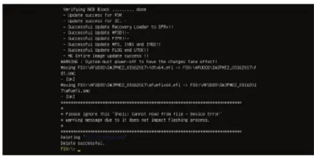 Verifying NOS Block ......... done - Update success for FOR - Update success for SE. - Successful Update Recovery Loader to (PRx!! - Successful Update MFS011- - Successful Update FPM11- - Successful Update MF5, TMS and TMS211 - Successful Update FLOD and UTOX11 - ME Entire Image update success 11 WARNING : System must power-off to have the changes take effect! Moving FSO1:AFUDOS/SKJPM2E_03162017/40x64,ef1 -> FSO1:AFUDOS/SKJPM2E_03162017/f df.smc - [c] Moving FSO1:AFUDOS/SKJPM2E_03162017/aufemfix4,ef1 -> FSO1:AFUDOS/SKJPM2E_03162017/ ?afuef.smc - [c] ********************************************************************** * Please ignore this 'shell cannot read from file - device error' * Warning message due to it does not impact flashing process. * ********************************************************************** Winning ' Delete successful. FISH01...
