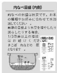 内なべ目盛 (内側) 内なべの目盛は目安です。お米の種類やお好みに合わせて水加処してください。 基準の目線より水量を着やしたり流らしたりする場合、1/3目線以上の地域はお避ぐくださいます きこぼれなどの原となります。