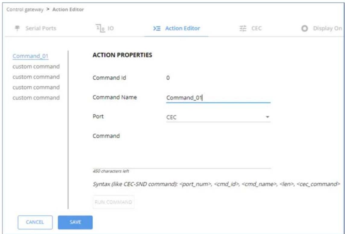 Control gateway > Action Editor Serial Ports 10 Action Editor CEC Display On Command_01 ACTION PROPERTIES custom command Command Id 0 custom command Command Name Command_01 custom command Port CEC Command 450 characters left Syntax (like CEC-SND command): , , , , RUN COMMAND CANCEL SAVE